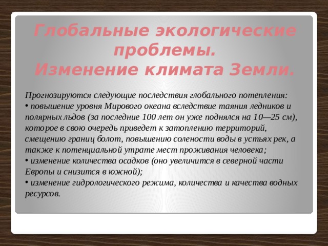 Глобальные экологические проблемы. Изменение климата Земли.  Прогнозируются следующие последствия глобального потепления:  повышение уровня Мирового океана вследствие таяния ледников и полярных льдов (за последние 100 лет он уже поднялся на 10—25 см), которое в свою очередь приведет к затоплению территорий, смещению границ болот, повышению солености воды в устьях рек, а также к потенциальной утрате мест проживания человека;  изменение количества осадков (оно увеличится в северной части Европы и снизится в южной);  изменение гидрологического режима, количества и качества водных ресурсов. 