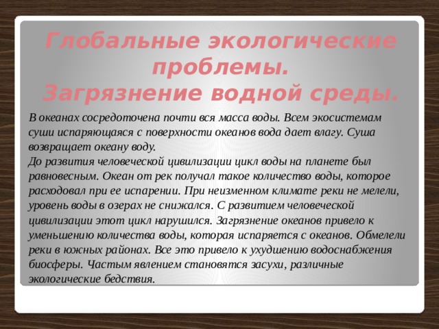 Глобальные экологические проблемы. Загрязнение водной среды.  В океанах сосредоточена почти вся масса воды. Всем экосистемам суши испаряющаяся с поверхности океанов вода дает влагу. Суша возвращает океану воду. До развития человеческой цивилизации цикл воды на планете был равновесным. Океан от рек получал такое количество воды, которое расходовал при ее испарении. При неизменном климате реки не мелели, уровень воды в озерах не снижался. С развитием человеческой цивилизации этот цикл нарушился. Загрязнение океанов привело к уменьшению количества воды, которая испаряется с океанов. Обмелели реки в южных районах. Все это привело к ухудшению водоснабжения биосферы. Частым явлением становятся засухи, различные экологические бедствия. 