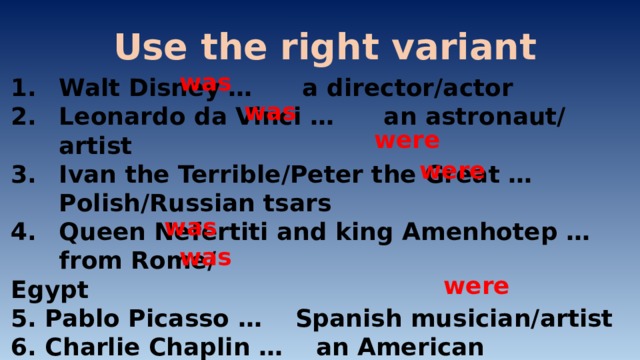 Use the right variant was Walt Disney … a director/actor Leonardo da Vinci … an astronaut/ artist Ivan the Terrible/Peter the Great … Polish/Russian tsars Queen Nefertiti and king Amenhotep … from Rome/ Egypt 5. Pablo Picasso … Spanish musician/artist 6. Charlie Chaplin … an American actor/singer 7. Modest Musorgsky and Pyotr Tchaikovsky … architects/ composers was were were was was were 