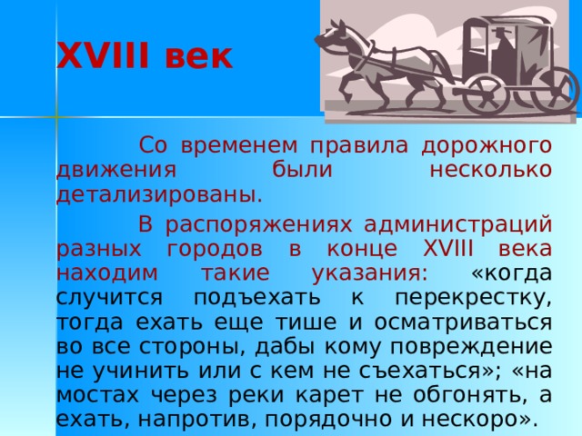 XVIII век  Со временем правила дорожного движения были несколько детализированы.  В распоряжениях администраций разных городов в конце XVIII века находим такие указания:  «когда случится подъехать к перекрестку, тогда ехать еще тише и осматриваться во все стороны, дабы кому повреждение не учинить или с кем не съехаться»; «на мостах через реки карет не обгонять, а ехать, напротив, порядочно и нескоро». 