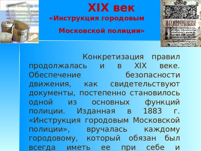 XIX век  «Инструкция городовым Московской полиции»   Конкретизация правил продолжалась и в XIX веке. Обеспечение безопасности движения, как свидетельствуют документы, постепенно становилось одной из основных функций полиции. Изданная в 1883 г. «Инструкция городовым Московской полиции», вручалась каждому городовому, который обязан был всегда иметь ее при себе и руководствоваться в своих действиях. 