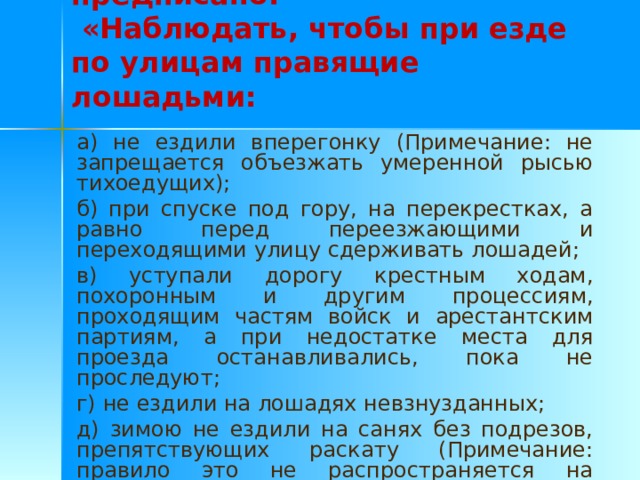  К примеру, в §44 предписано:   «Наблюдать, чтобы при езде по улицам правящие лошадьми: а) не ездили вперегонку (Примечание: не запрещается объезжать умеренной рысью тихоедущих); б) при спуске под гору, на перекрестках, а равно перед переезжающими и переходящими улицу сдерживать лошадей; в) уступали дорогу крестным ходам, похоронным и другим процессиям, проходящим частям войск и арестантским партиям, а при недостатке места для проезда останавливались, пока не проследуют; г) не ездили на лошадях невзнузданных; д) зимою не ездили на санях без подрезов, препятствующих раскату (Примечание: правило это не распространяется на крестьянские возы»). 