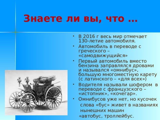 Знаете ли вы, что … В 2016 г весь мир отмечает 130-летие автомобиля. Автомобиль в переводе с греческого – «самодвижущийся» Первый автомобиль вместо бензина заправлялся дровами и назывался «омнибус», большую многоместную карету (с латинского – «для всех») Водителя называли шофером в переводе с французского – «истопник», «кочегар». Омнибусов уже нет, но кусочек  слова «бус» живет в названиях  нынешних машин  «автобус, троллейбус. 