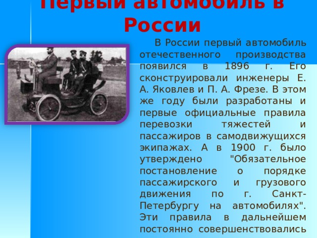 Первый автомобиль в России  В России первый автомобиль отечественного производства появился в 1896 г. Его сконструировали инженеры Е. А. Яковлев и П. А. Фрезе. В этом же году были разработаны и первые официальные правила перевозки тяжестей и пассажиров в самодвижущихся экипажах. А в 1900 г. было утверждено 