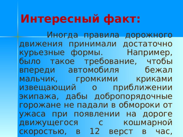 Интересный факт:  Иногда правила дорожного движения принимали достаточно курьезные формы. Например, было такое требование, чтобы впереди автомобиля бежал мальчик, громкими криками извещающий о приближении экипажа, дабы добропорядочные горожане не падали в обмороки от ужаса при появлении на дороге движущегося с кошмарной скоростью, в 12 верст в час, зловонного чудовища. 