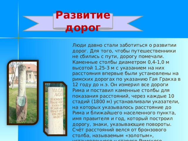 Развитие дорог Люди давно стали заботиться о развитии дорог. Для того, чтобы путешественники не сбились с пути, дорогу помечали. Каменные столбы диаметром 0,4-1,0 м высотой 1,25-3 м с указанием на них расстояния впервые были установлены на римских дорогах по указанию Гая Гракха в 12 году до н.э. Он измерил все дороги Рима и поставил каменные столбы для показания расстояний, через каждые 10 стадий (1800 м) устанавливали указатели, на которых указывалось расстояние до Рима и ближайшего населенного пункта, имя правителя и год, который построил дорогу, знаки, указывающие повороты. Счёт расстояний велся от бронзового столба, называемым «золотым», установленного у старого Римского Форума. 