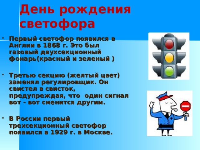 День рождения светофора  Первый светофор появился в Англии в 1868 г. Это был газовый двухсекционный фонарь(красный и зеленый )  Третью секцию (желтый цвет) заменял регулировщик. Он свистел в свисток, предупреждая, что один сигнал вот - вот сменится другим.  В России первый трехсекционный светофор появился в 1929 г. в Москве. 