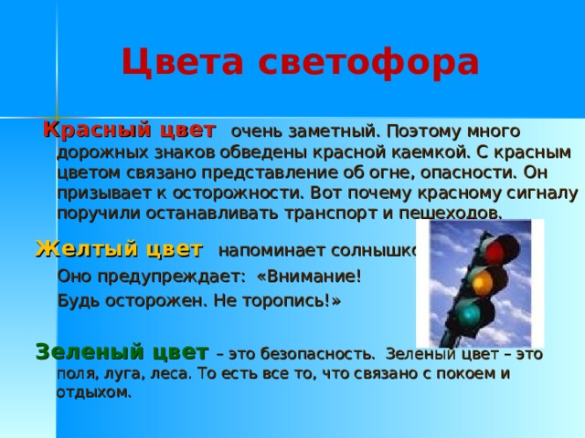 Цвета светофора  Красный цвет очень заметный. Поэтому много дорожных знаков обведены красной каемкой. С красным цветом связано представление об огне, опасности. Он призывает к осторожности. Вот почему красному сигналу поручили останавливать транспорт и пешеходов. Желтый цвет напоминает солнышко.  Оно предупреждает: «Внимание!  Будь осторожен. Не торопись!» Зеленый цвет – это безопасность. Зеленый цвет – это поля, луга, леса. То есть все то, что связано с покоем и отдыхом. 