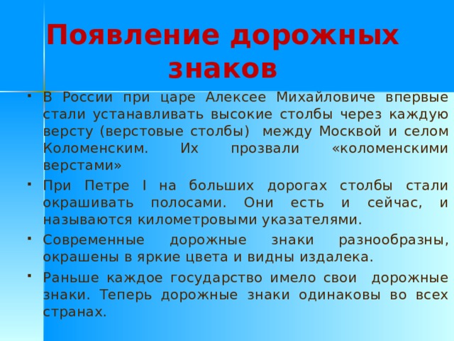 Появление дорожных знаков В России при царе Алексее Михайловиче впервые стали устанавливать высокие столбы через каждую версту (верстовые столбы) между Москвой и селом Коломенским. Их прозвали «коломенскими верстами» При Петре I на больших дорогах столбы стали окрашивать полосами. Они есть и сейчас, и называются километровыми указателями. Современные дорожные знаки разнообразны, окрашены в яркие цвета и видны издалека. Раньше каждое государство имело свои дорожные знаки. Теперь дорожные знаки одинаковы во всех странах.  