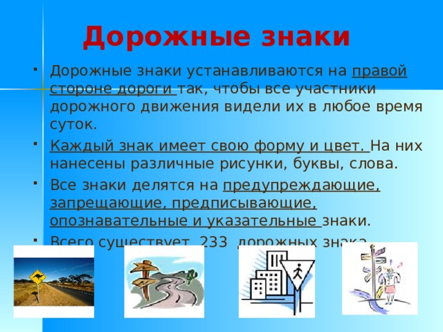 Дорожные знаки Дорожные знаки устанавливаются на правой стороне дороги так, чтобы все участники дорожного движения видели их в любое время суток. Каждый знак имеет свою форму и цвет. На них нанесены различные рисунки, буквы, слова. Все знаки делятся на предупреждающие, запрещающие, предписывающие, опознавательные и указательные знаки. Всего существует 233 дорожных знака . 
