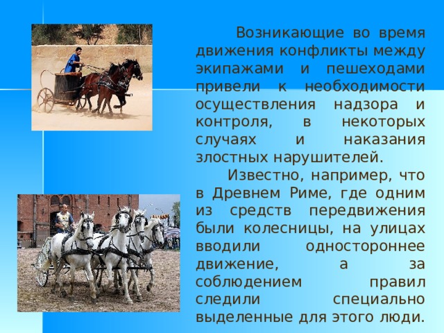  Возникающие во время движения конфликты между экипажами и пешеходами привели к необходимости осуществления надзора и контроля, в некоторых случаях и наказания злостных нарушителей.  Известно, например, что в Древнем Риме, где одним из средств передвижения были колесницы, на улицах вводили одностороннее движение, а за соблюдением правил следили специально выделенные для этого люди. 