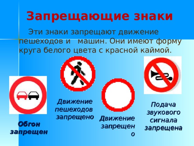Запрещающие знаки  Эти знаки запрещают движение пешеходов и машин. Они имеют форму круга белого цвета с красной каймой. Движение пешеходов запрещено Подача звукового сигнала запрещена Движение запрещено Обгон запрещен 