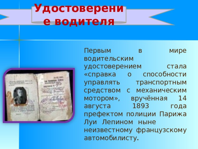 Удостоверение водителя Первым в мире водительским удостоверением стала «справка о способности управлять транспортным средством с механическим мотором», вручённая 14 августа 1893 года префектом полиции Парижа Луи Лепином ныне неизвестному французскому автомобилисту .  