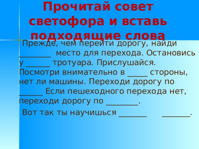 Прочитай совет светофора и вставь подходящие слова  Прежде, чем перейти дорогу, найди ________ место для перехода. Остановись у ______ тротуара. Прислушайся. Посмотри внимательно в _____ стороны, нет ли машины. Переходи дорогу по ______ Если пешеходного перехода нет, переходи дорогу по ________.  Вот так ты научишься _______ _______. 