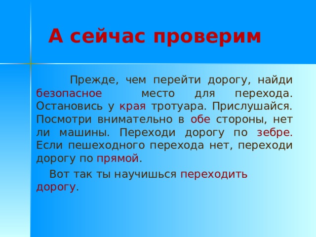 А сейчас проверим  Прежде, чем перейти дорогу, найди безопасное место для перехода. Остановись у края тротуара. Прислушайся. Посмотри внимательно в обе стороны, нет ли машины. Переходи дорогу по зебре. Если пешеходного перехода нет, переходи дорогу по прямой .  Вот так ты научишься переходить дорогу . 