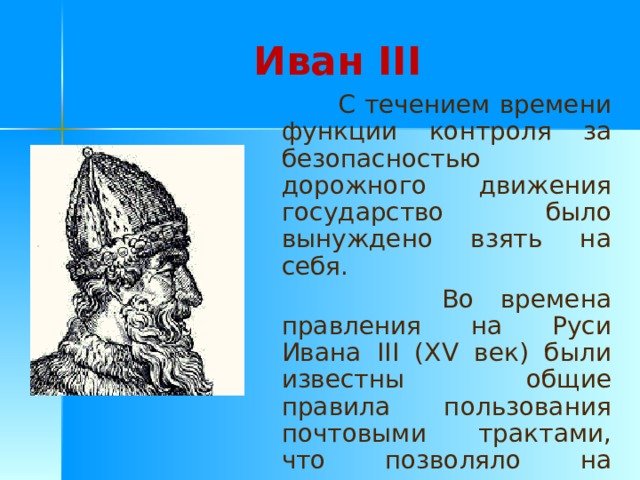 Иван III  С течением времени функции контроля за безопасностью дорожного движения государство было вынуждено взять на себя.  Во времена правления на Руси Ивана III (XV век) были известны общие правила пользования почтовыми трактами, что позволяло на перекладных лошадях довольно быстро преодолевать большие расстояния. 
