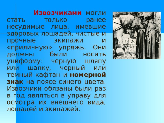  Извозчиками  могли стать только ранее несудимые лица, имевшие здоровых лошадей, чистые и прочные экипажи и «приличную» упряжь. Они должны были носить униформу: черную шляпу или шапку, черный или темный кафтан и номерной знак на поясе синего цвета. Извозчики обязаны были раз в год являться в управу для осмотра их внешнего вида, лошадей и экипажей.  
