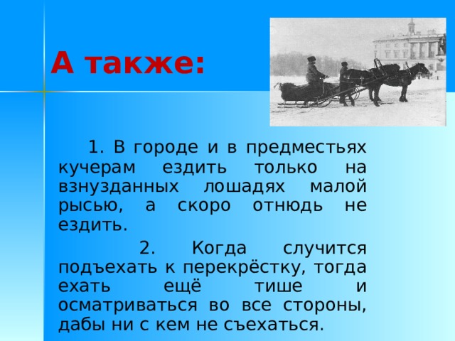 А также:  1. В городе и в предместьях кучерам ездить только на взнузданных лошадях малой рысью, а скоро отнюдь не ездить.   2. Когда случится подъехать к перекрёстку, тогда ехать ещё тише и осматриваться во все стороны, дабы ни с кем не съехаться. 