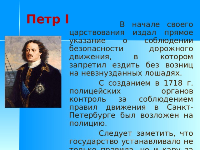 Петр I  В начале своего царствования издал прямое указание о соблюдении безопасности дорожного движения, в котором запретил ездить без возниц на невзнузданных лошадях.  С созданием в 1718 г. полицейских органов контроль за соблюдением правил движения в Санкт-Петербурге был возложен на полицию.  Следует заметить, что государство устанавливало не только правила, но и кару за их нарушение. 