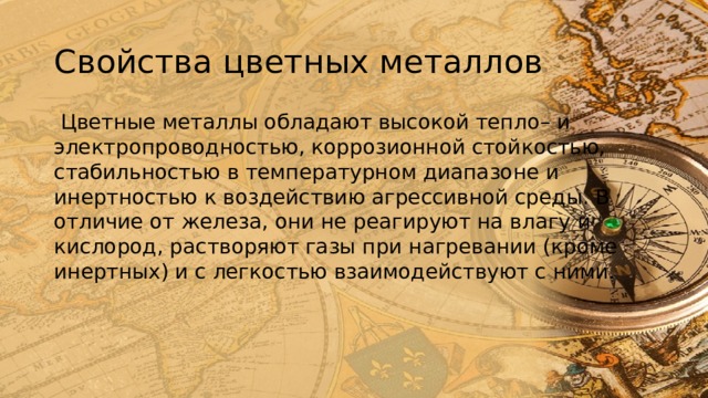 Свойства цветных металлов  Цветные металлы обладают высокой тепло– и электропроводностью, коррозионной стойкостью, стабильностью в температурном диапазоне и инертностью к воздействию агрессивной среды. В отличие от железа, они не реагируют на влагу и кислород, растворяют газы при нагревании (кроме инертных) и с легкостью взаимодействуют с ними. 