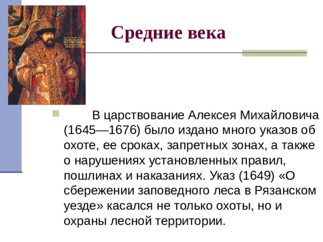 Средние века          В царствование Алексея Михайловича (1645—1676) было издано много указов об охоте, ее сроках, запретных зонах, а также о нарушениях установленных правил, пошлинах и наказаниях. Указ (1649) «О сбережении заповедного леса в Рязанском уезде» касался не только охоты, но и охраны лесной территории. 