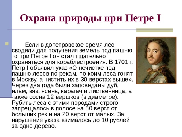 Охрана природы при Петре I          Если в допетровское время лес сводили для получения земель под пашню, то при Петре I он стал тщательно охраняться для кораблестроения. В 1701 г. Петр I объявил указ «О нечистке под пашню лесов по рекам, по коим леса гонят в Москву, а чистить их в 30 верстах выше». Через два года были заповеданы дуб, ильм, вяз, ясень, карагач и лиственница, а также сосна 12 вершков (в диаметре). Рубить леса с этими породами строго запрещалось в полосе на 50 верст от больших рек и на 20 верст от малых. За нарушение указа взималось до 10 рублей за одно дерево. 