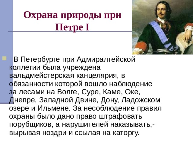 Охрана природы при Петре I    В Петербурге при Адмиралтейской коллегии была учреждена вальдмейстерская канцелярия, в обязанности которой вошло наблюдение за лесами на Волге, Суре, Каме, Оке, Днепре, Западной Двине, Дону, Ладожском озере и Ильмене. За несоблюдение правил охраны было дано право штрафовать порубщиков, а нарушителей наказывать,- вырывая ноздри и ссылая на каторгу.  
