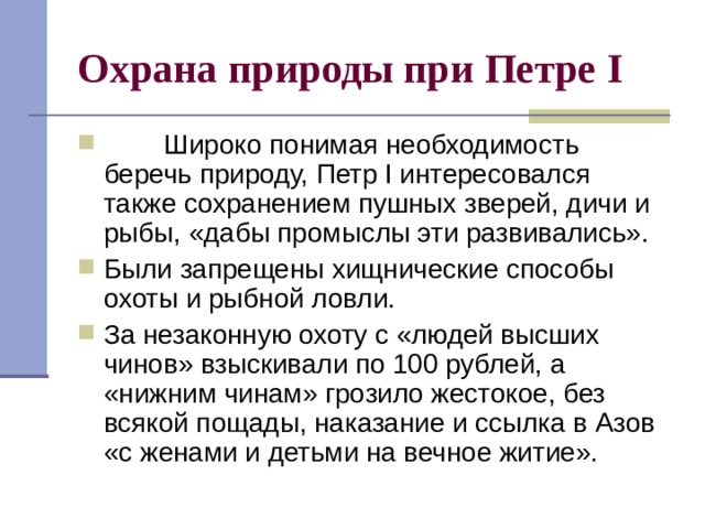 Охрана природы при Петре I          Широко понимая необходимость беречь природу, Петр I интересовался также сохранением пушных зверей, дичи и рыбы, «дабы промыслы эти развивались». Были запрещены хищнические способы охоты и рыбной ловли. За незаконную охоту с «людей высших чинов» взыскивали по 100 рублей, а «нижним чинам» грозило жестокое, без всякой пощады, наказание и ссылка в Азов «с женами и детьми на вечное житие». 