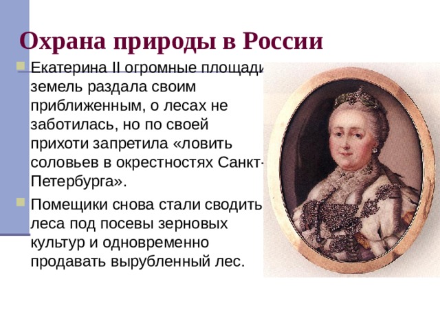 Охрана природы в России Екатерина II огромные площади земель раздала своим приближенным, о лесах не заботилась, но по своей прихоти запретила «ловить соловьев в окрестностях Санкт-Петербурга». Помещики снова стали сводить леса под посевы зерновых культур и одновременно продавать вырубленный лес.  