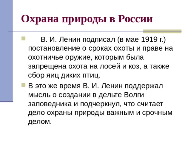 Охрана природы в России        В. И. Ленин подписал (в мае 1919 г.) постановление о сроках охоты и праве на охотничье оружие, которым была запрещена охота на лосей и коз, а также сбор яиц диких птиц. В это же время В. И. Ленин поддержал мысль о создании в дельте Волги заповедника и подчеркнул, что считает дело охраны природы важным и срочным делом. 