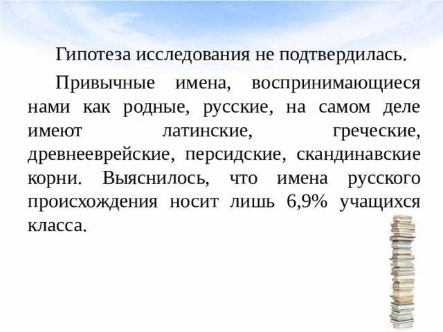   Гипотеза исследования не подтвердилась.   Привычные имена, воспринимающиеся нами как родные, русские, на самом деле имеют латинские, греческие, древнееврейские, персидские, скандинавские корни. Выяснилось, что имена русского происхождения носит лишь 6,9% учащихся класса. 