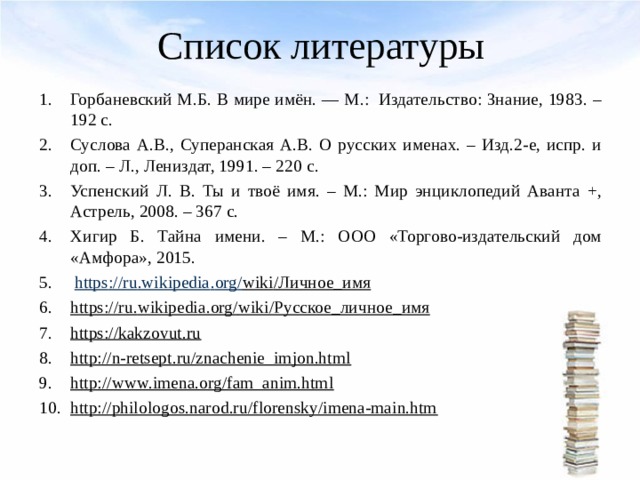 Список литературы   Горбаневский М.Б. В мире имён. — М.:  Издательство: Знание, 1983. – 192 с. Суслова А.В., Суперанская А.В. О русских именах. – Изд.2-е, испр. и доп. – Л., Лениздат, 1991. – 220 c . Успенский Л. В. Ты и твоё имя. – М.: Мир энциклопедий Аванта +, Астрель, 2008. – 367 с. Хигир Б. Тайна имени. – М.: ООО «Торгово-издательский дом «Амфора», 2015.  https :// ru . wikipedia . org / wiki /Личное_имя https :// ru . wikipedia . org / wiki /Русское_личное_имя https://kakzovut.ru http://n-retsept.ru/znachenie_imjon.html http://www.imena.org/fam_anim.html http://philologos.narod.ru/florensky/imena-main.htm  