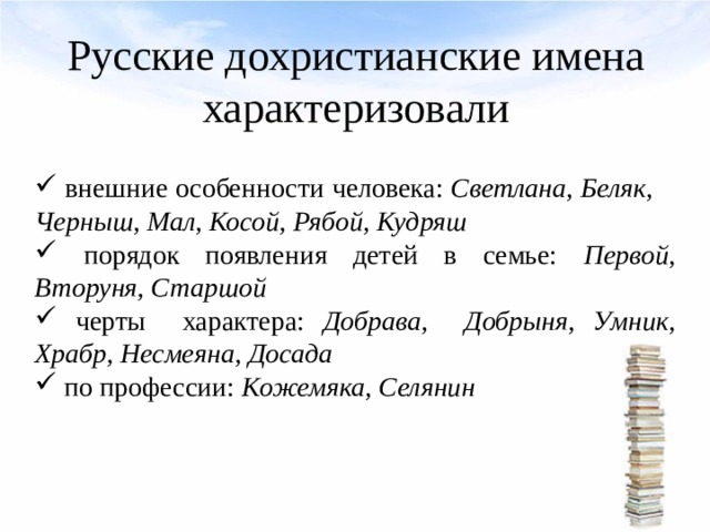 Русские дохристианские имена характеризовали  внешние особенности человека: Светлана, Беляк, Черныш, Мал, Косой, Рябой, Кудряш  порядок появления детей в семье: Первой, Вторуня, Старшой  черты характера: Добрава, Добрыня, Умник, Храбр, Несмеяна, Досада  по профессии: Кожемяка, Селянин 