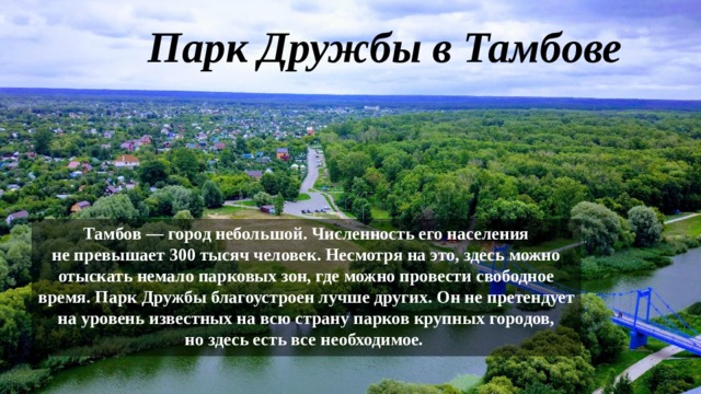 Парк Дружбы в Тамбове   Тамбов — город небольшой. Численность его населения не превышает 300 тысяч человек. Несмотря на это, здесь можно отыскать немало парковых зон, где можно провести свободное время. Парк Дружбы благоустроен лучше других. Он не претендует на уровень известных на всю страну парков крупных городов, но здесь есть все необходимое.  