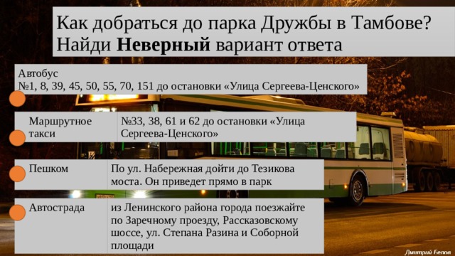 Как добраться до парка Дружбы в Тамбове?  Найди Неверный вариант ответа Автобус  №1, 8, 39, 45, 50, 55, 70, 151 до остановки «Улица Сергеева-Ценского» Маршрутное такси № 33, 38, 61 и 62 до остановки «Улица Сергеева-Ценского» Пешком По ул. Набережная дойти до Тезикова моста. Он приведет прямо в парк Автострада из Ленинского района города поезжайте по Заречному проезду, Рассказовскому шоссе, ул. Степана Разина и Соборной площади 