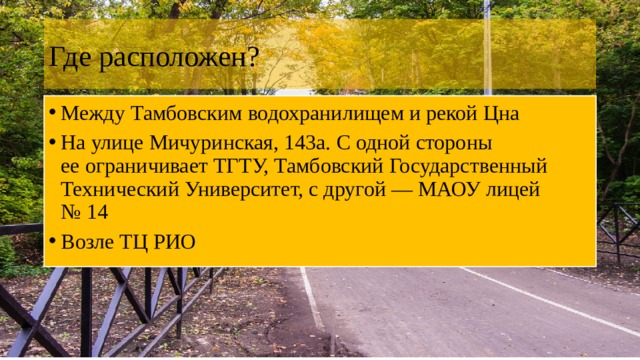 Где расположен? Между Тамбовским водохранилищем и рекой Цна На улице Мичуринская, 143а. С одной стороны ее ограничивает ТГТУ, Тамбовский Государственный Технический Университет, с другой — МАОУ лицей № 14 Возле ТЦ РИО 