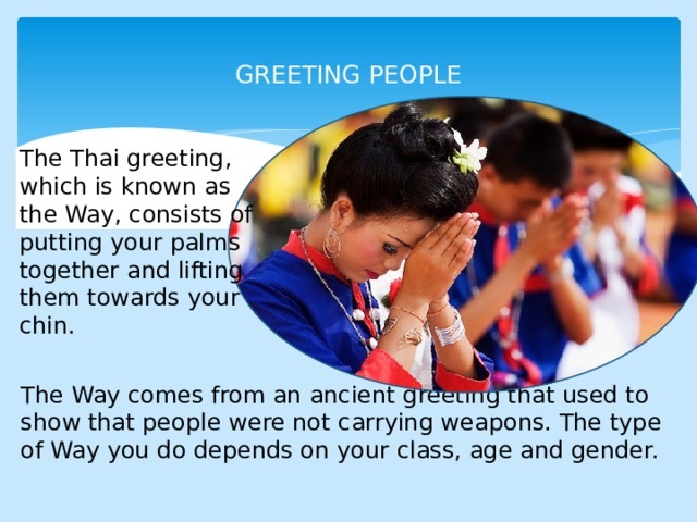  GREETING PEOPLE   The Thai greeting, which is  known as the Way, consists  of putting your palms together  and lifting them towards your  chin. The Way comes from an  ancient greeting that used to  show that people were not  carrying weapons. The type of  Way you do depends on your  class, age and gender. 