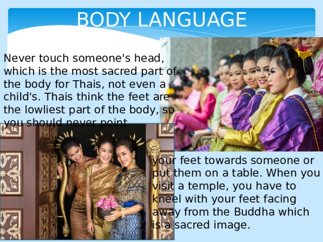 BODY LANGUAGE Never touch someone's head, which is the most sacred part of the body for Thais, not even a child's. Thais think the feet are the lowliest part of the body, so you should never point your feet towards someone or put them on a table. When you visit a temple, you have to kneel with your feet facing away from the Buddha which is a sacred image. 