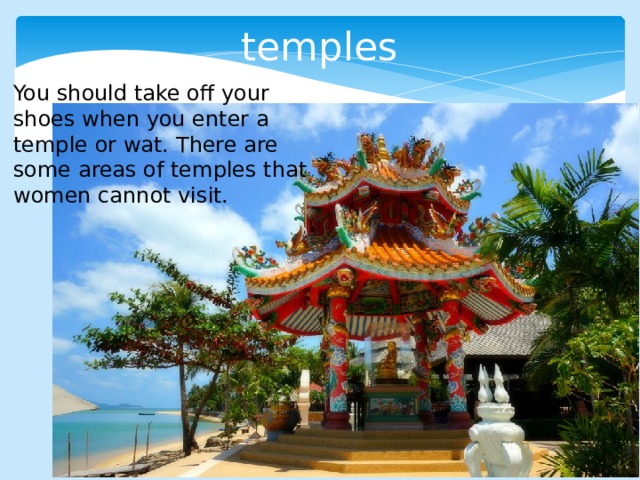 temples You should take off your shoes when you enter a temple or wat. There are some areas of temples that women cannot visit. 