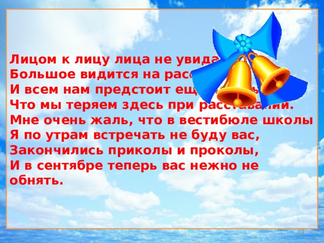 Лицом к лицу лица не увидать  Большое видится на расстоянии  И всем нам предстоит еще понять  Что мы теряем здесь при расставании.  Мне очень жаль, что в вестибюле школы  Я по утрам встречать не буду вас,  Закончились приколы и проколы,  И в сентябре теперь вас нежно не обнять.  