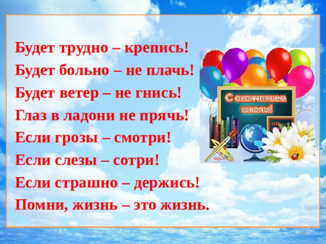 Будет трудно – крепись! Будет больно – не плачь! Будет ветер – не гнись! Глаз в ладони не прячь! Если грозы – смотри! Если слезы – сотри! Если страшно – держись! Помни, жизнь – это жизнь.      