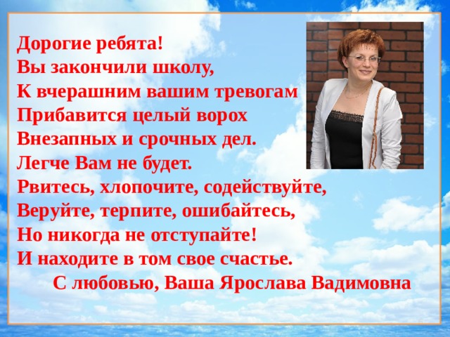  Дорогие ребята! Вы закончили школу, К вчерашним вашим тревогам Прибавится целый ворох Внезапных и срочных дел. Легче Вам не будет. Рвитесь, хлопочите, содействуйте, Веруйте, терпите, ошибайтесь, Но никогда не отступайте! И находите в том свое счастье. С любовью, Ваша Ярослава Вадимовна   