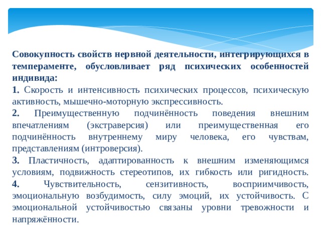 Совокупность свойств нервной деятельности, интегрирующихся в темпераменте, обусловливает ряд психических особенностей индивида: 1. Скорость и интенсивность психических процессов, психическую активность, мышечно-моторную экспрессивность. 2. Преимущественную подчинённость поведения внешним впечатлениям (экстраверсия) или преимущественная его подчинённость внутреннему миру человека, его чувствам, представлениям (интроверсия). 3. Пластичность, адаптированность к внешним изменяющимся условиям, подвижность стереотипов, их гибкость или ригидность.  4. Чувствительность, сензитивность, восприимчивость, эмоциональную возбудимость, силу эмоций, их устойчивость. С эмоциональной устойчивостью связаны уровни тревожности и напряжённости. 