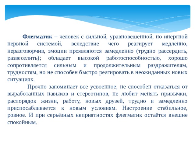     Флегматик – человек с сильной, уравновешенной, но инертной нервной системой, вследствие чего реагирует медленно, неразговорчив, эмоции проявляются замедленно (трудно рассердить, развеселить); обладает высокой работоспособностью, хорошо сопротивляется сильным и продолжительным раздражителям, трудностям, но не способен быстро реагировать в неожиданных новых ситуациях.  Прочно запоминает все усвоенное, не способен отказаться от выработанных навыков и стереотипов, не любит менять привычки, распорядок жизни, работу, новых друзей, трудно и замедленно приспосабливается к новым условиям. Настроение стабильное, ровное. И при серьёзных неприятностях флегматик остаётся внешне спокойным. 