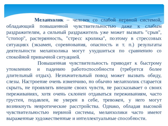      Меланхолик – человек со слабой нервной системой, обладающий повышенной чувствительностью даже к слабым раздражителям, а сильный раздражитель уже может вызвать 