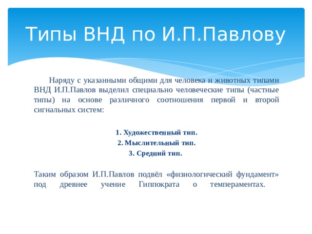 Типы ВНД по И.П.Павлову  Наряду с указанными общими для человека и животных типами ВНД И.П.Павлов выделил специально человеческие типы (частные типы) на основе различного соотношения первой и второй сигнальных систем: 1. Художественный тип. 2. Мыслительный тип. 3. Средний тип.  Таким образом И.П.Павлов подвёл «физиологический фундамент» под древнее учение Гиппократа о темпераментах.    