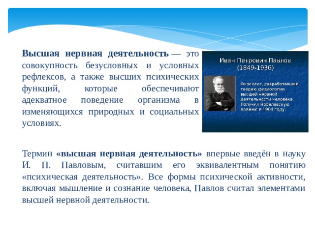 Высшая нервная деятельность   — это совокупность безусловных и условных рефлексов, а также высших психических функций, которые обеспечивают адекватное поведение организма в изменяющихся природных и социальных условиях. Термин «высшая нервная деятельность» впервые введён в науку И. П. Павловым, считавшим его эквивалентным понятию «психическая деятельность». Все формы психической активности, включая мышление и сознание человека, Павлов считал элементами высшей нервной деятельности. 