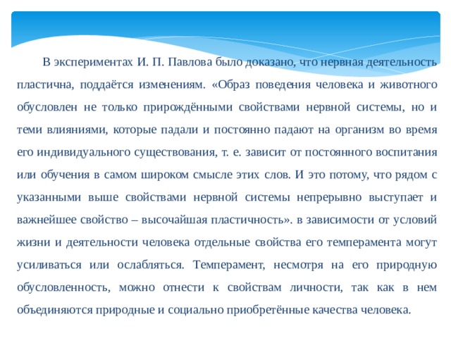  В экспериментах И. П. Павлова было доказано, что нервная деятельность пластична, поддаётся изменениям. «Образ поведения человека и животного обусловлен не только прирождёнными свойствами нервной системы, но и теми влияниями, которые падали и постоянно падают на организм во время его индивидуального существования, т. е. зависит от постоянного воспитания или обучения в самом широком смысле этих слов. И это потому, что рядом с указанными выше свойствами нервной системы непрерывно выступает и важнейшее свойство – высочайшая пластичность». в зависимости от условий жизни и деятельности человека отдельные свойства его темперамента могут усиливаться или ослабляться. Темперамент, несмотря на его природную обусловленность, можно отнести к свойствам личности, так как в нем объединяются природные и социально приобретённые качества человека. 