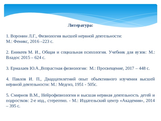  Литература:  1. Воронин Л.Г., Физиология высшей нервной деятельности: М.: Феникс, 2016 –223 с.     2. Еникеев М. И., Общая и социальная психология. Учебник для вузов:  М.: Владос 2015 – 624 с. 3. Ермалаев Ю.А.,Возрастная физиология: М.: Просвещение, 2017 – 448 с. 4. Павлов И. П., Двадцатилетний опыт объективного изучения высшей нервной деятельности: М.: Медгиз, 1951 - 505с. 5. Смирнов В.М., Нейрофизиология и высшая нервная деятельность детей и подростков: 2-е изд., стереотип. - М.: Издательский центр «Академия», 2014 – 395 с. 