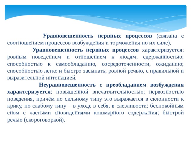     Уравновешенность нервных процессов (связана с соотношением процессов возбуждения и торможения по их силе).  Уравновешенность нервных процессов характеризуется: ровным поведением и отношением к людям; сдержанностью; способностью к самообладанию, сосредоточенности, ожиданию; способностью легко и быстро засыпать; ровной речью, с правильной и выразительной интонацией.  Неуравновешенность с преобладанием возбуждения характеризуется : повышенной впечатлительностью; нервозностью поведения, причём по сильному типу это выражается в склонности к крику, по слабому типу – в уходе в себя, в слезливости; беспокойным сном с частыми сновидениями кошмарного содержания; быстрой речью (скороговоркой). 